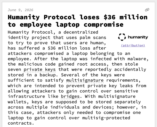 Humanity Protocol loses $36 million to employee laptop compromise
Humanity Protocol, a decentralized identity project that uses palm scans to try to prove that users are human, has suffered a $36 million loss after attackers compromised a laptop belonging to an employee. After the laptop was infected with malware, the malicious code gained root access, then stole seven private keys that were reportedly accidentally stored in a backup. Several of the keys were sufficient to satisfy multisignature requirements, which are intended to prevent private key leaks from allowing attackers to gain control over sensitive infrastructure like bridges. With multisignature wallets, keys are supposed to be stored separately across multiple individuals and devices; however, in this case, attackers only needed to compromise one laptop to gain control over multisig-protected contracts.